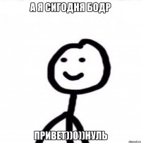 А Я СИГОДНЯ БОДР ПРИВЕТ))0))НУЛЬ