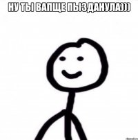 НУ ТЫ ВАПЩЕ ПЫЗДАНУЛА))) 