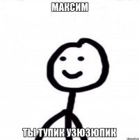 Максим Ты тупик узюзюпик