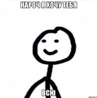 Кароч я хочу тебя всю