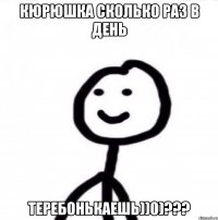 Кюрюшка сколько раз в день теребонькаешь))0)???