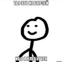 ты это не борзей ибо я хлебушек