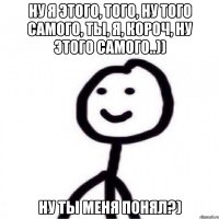 Ну я этого, того, ну того самого, ты, я, короч, ну этого самого..)) Ну ты меня понял?)