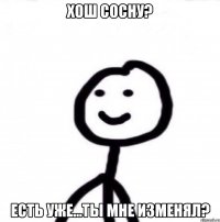 хош сосну? есть уже...ТЫ МНЕ ИЗМЕНЯЛ?