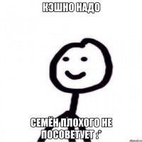 кэшно надо Семён плохого не посоветует :*