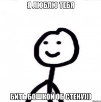 Я люблю тебя бить бошкой об стену)))