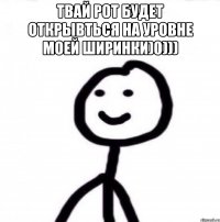 Твай рот будет открывться на уровне моей ширинки)0))) 