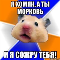 Я хомяк, а ты морковь и я сожру тебя!