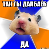 так ты далбаёб да