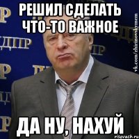 Решил сделать что-то важное Да ну, нахуй