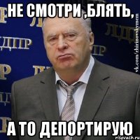 Не смотри ,блять, а то депортирую