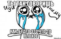 ты так говоришь как-будто это что-то плохое