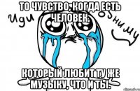 То чувство, когда есть человек, Который любит ту же музыку, что и ты.