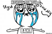 хочешь помочь с рефератом ? Ваня