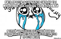 РИТА ПРОСТИ Я СОРВАЛСЯ СИЛЬНО ТЫ МНЕ НУЖНА КАК ХОЧЕШЬ ТАК И ПОНИМАЙ Я ТУПОЙ БАРАН КОЗЕЛ НО Я ТАКОЙ КАК ТЫ ГОВОРИШЬ ДУРАК !!! БОЛЬШЕ НЕ ПОВТОРИТСЯ ПРОСТИ МЕНЯ