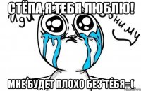 Стёпа,я тебя люблю! мне будет плохо без тебя=(