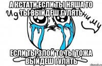 А КСТАТИ ЕСЛИ ТЫ НЯША ТО ТЫ ВЫЙДЕШ ГУЛЯТЬ ЕСЛИ ТЫ ЗЛОЙ ТО ТЫ ТОЖА ВЫЙДЕШ ГУЛЯТЬ