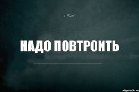 Надо повтроить