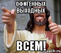 ОФИГЕННЫХ ВЫХОДНЫХ ВСЕМ!