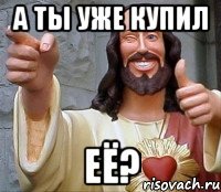 А ты уже купил ЕЁ?