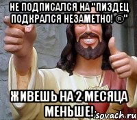 Не подписался на "Пиздец подкрался незаметно! ®" Живешь на 2 месяца меньше!