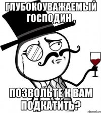 Глубокоуважаемый господин , позвольте к вам подкатить?