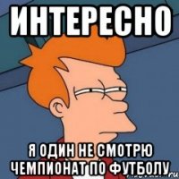 ИНТЕРЕСНО Я ОДИН НЕ СМОТРЮ ЧЕМПИОНАТ ПО ФУТБОЛУ