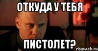 Откуда у тебя Пистолет?