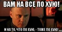 Вам на все по хую! И на то, что по хую, - тоже по хую!