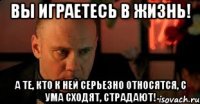 Вы играетесь в жизнь! А те, кто к ней серьезно относятся, с ума сходят, страдают!