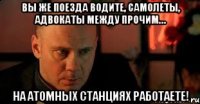 Вы же поезда водите, самолеты, адвокаты между прочим… на атомных станциях работаете!