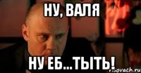 Ну, Валя ну еб...тыть!