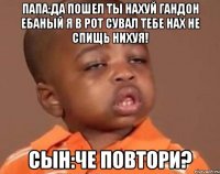 Папа:да пошел ты нахуй гандон ебаный я в рот сувал тебе нах не спищь нихуя! Сын:Че повтори?