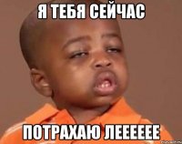 Я тебя сейчас потрахаю лееееее
