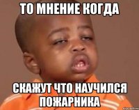 то мнение когда скажут что научился пожарника