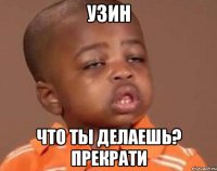 Узин что ты делаешь? прекрати