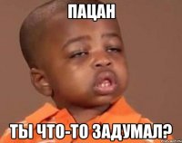 пацан ты что-то задумал?