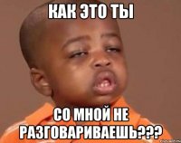 Как это ты Со мной не разговариваешь???