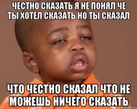 честно сказать я не понял че ты хотел сказать но ты сказал что честно сказал что не можешь ничего сказать