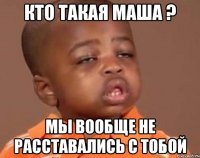 Кто такая Маша ? Мы вообще не расставались с тобой