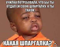 Училка потребовала, что бы ты отдал ей свою шпаргалку, а ты такой: Какая шпаргалка? .-.