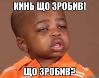 Кинь що зробив! Що зробив?