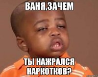 Ваня,зачем Ты нажрался наркотков?