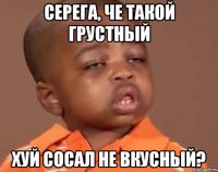 Серега, че такой грустный Хуй сосал не вкусный?