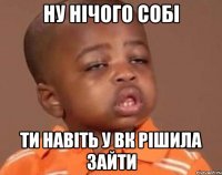 Ну нічого собі ти навіть у вк рішила зайти