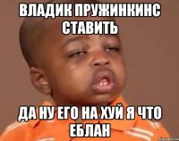 Владик пружинкинС ставить да ну его на хуй я что еблан