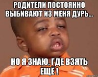 Родители постоянно выбивают из меня дурь... но я знаю, где взять ещё !