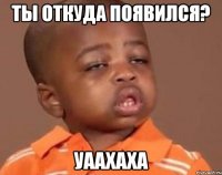 ты откуда появился? уаахаха