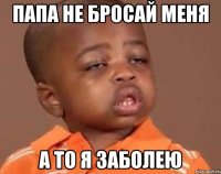 папа не бросай меня а то я заболею