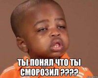  ТЫ ПОНЯЛ ЧТО ТЫ СМОРОЗИЛ ????